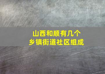 山西和顺有几个乡镇街道社区组成