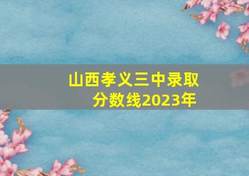 山西孝义三中录取分数线2023年