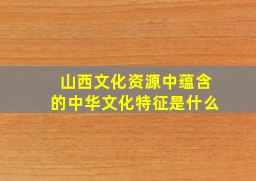 山西文化资源中蕴含的中华文化特征是什么