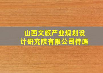 山西文旅产业规划设计研究院有限公司待遇