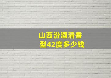 山西汾酒清香型42度多少钱