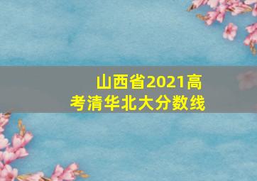 山西省2021高考清华北大分数线