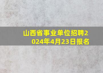 山西省事业单位招聘2024年4月23日报名