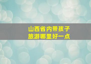 山西省内带孩子旅游哪里好一点