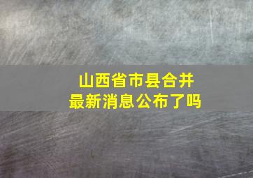 山西省市县合并最新消息公布了吗