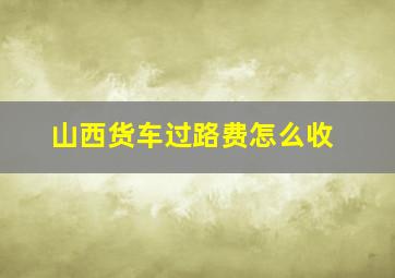 山西货车过路费怎么收