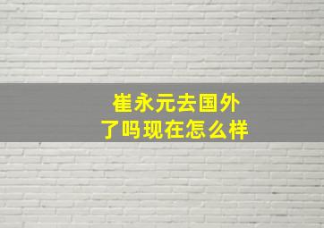 崔永元去国外了吗现在怎么样