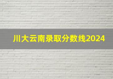 川大云南录取分数线2024