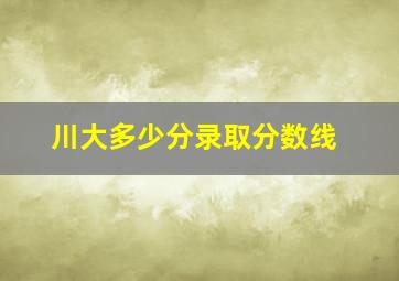 川大多少分录取分数线