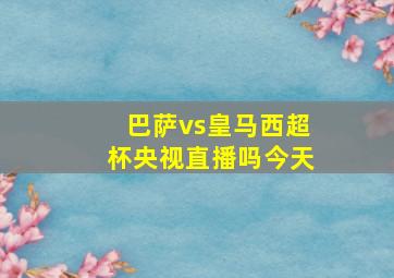 巴萨vs皇马西超杯央视直播吗今天