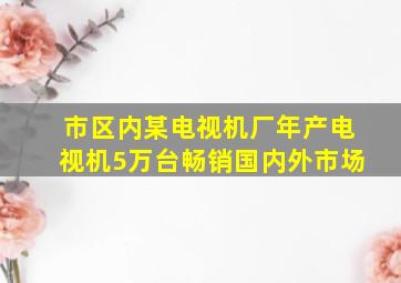 市区内某电视机厂年产电视机5万台畅销国内外市场