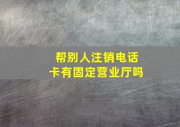 帮别人注销电话卡有固定营业厅吗