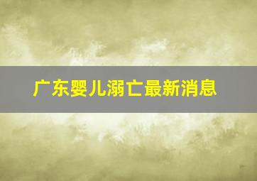 广东婴儿溺亡最新消息