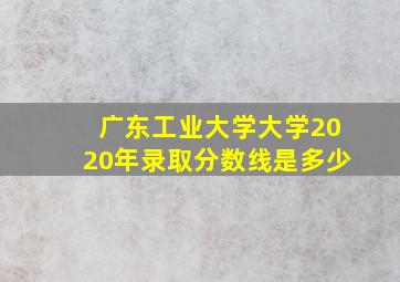 广东工业大学大学2020年录取分数线是多少