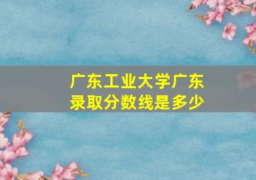 广东工业大学广东录取分数线是多少