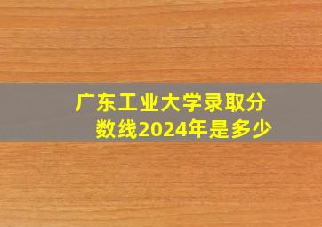 广东工业大学录取分数线2024年是多少