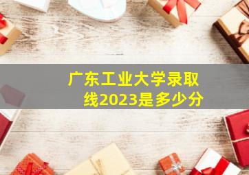 广东工业大学录取线2023是多少分