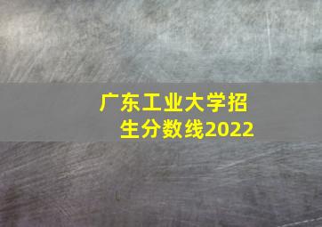 广东工业大学招生分数线2022