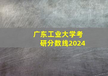 广东工业大学考研分数线2024