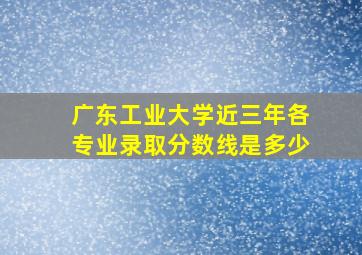 广东工业大学近三年各专业录取分数线是多少