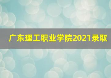 广东理工职业学院2021录取