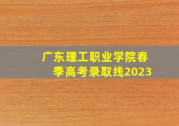 广东理工职业学院春季高考录取线2023