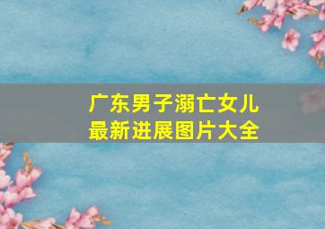 广东男子溺亡女儿最新进展图片大全