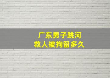 广东男子跳河救人被拘留多久