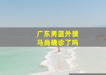 广东男篮外援马尚确诊了吗