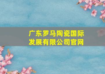 广东罗马陶瓷国际发展有限公司官网