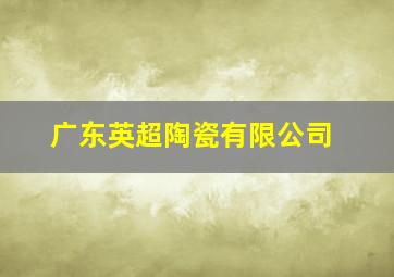 广东英超陶瓷有限公司