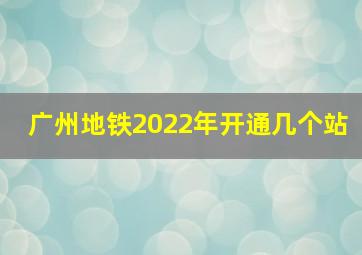 广州地铁2022年开通几个站