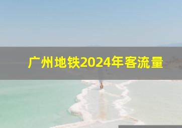 广州地铁2024年客流量