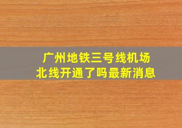 广州地铁三号线机场北线开通了吗最新消息