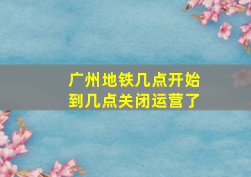 广州地铁几点开始到几点关闭运营了