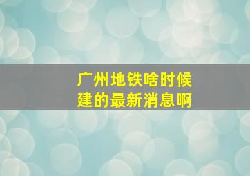 广州地铁啥时候建的最新消息啊