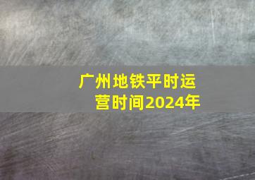 广州地铁平时运营时间2024年