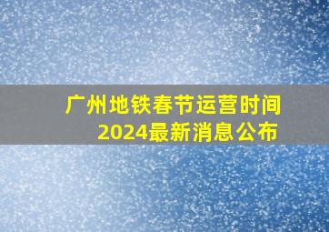 广州地铁春节运营时间2024最新消息公布