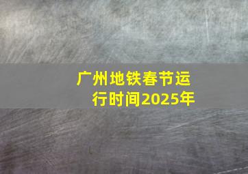 广州地铁春节运行时间2025年