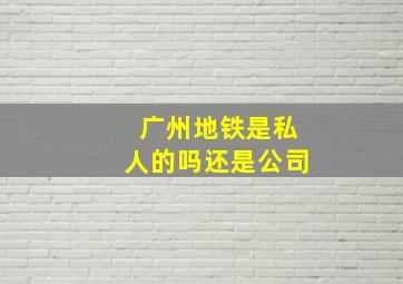 广州地铁是私人的吗还是公司