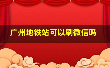 广州地铁站可以刷微信吗