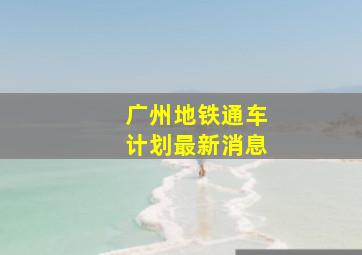 广州地铁通车计划最新消息