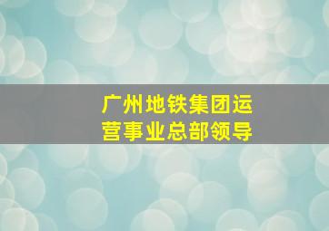 广州地铁集团运营事业总部领导