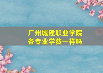 广州城建职业学院各专业学费一样吗