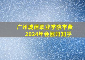 广州城建职业学院学费2024年会涨吗知乎