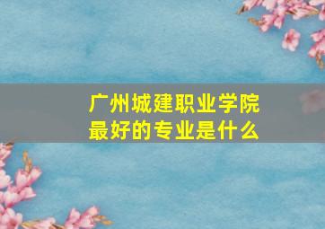 广州城建职业学院最好的专业是什么