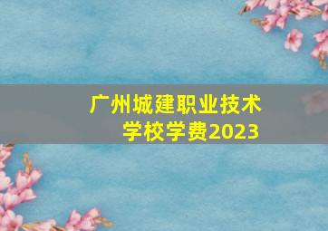 广州城建职业技术学校学费2023