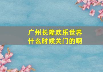 广州长隆欢乐世界什么时候关门的啊