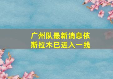 广州队最新消息依斯拉木已进入一线