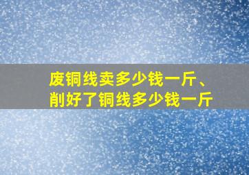 废铜线卖多少钱一斤、削好了铜线多少钱一斤